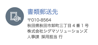 書類郵送先 〒010-8564 秋田県秋田市卸町三丁目4番1号 株式会社シグマソリューションズ 人事課 採用担当 行